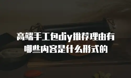 高端手工包diy推荐理由有哪些内容是什么形式的