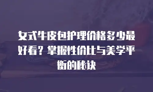 女式牛皮包护理价格多少最好看？掌握性价比与美学平衡的秘诀