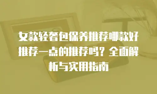 女款轻奢包保养推荐哪款好推荐一点的推荐吗？全面解析与实用指南