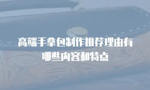 高端手拿包制作推荐理由有哪些内容和特点