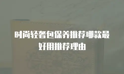 时尚轻奢包保养推荐哪款最好用推荐理由