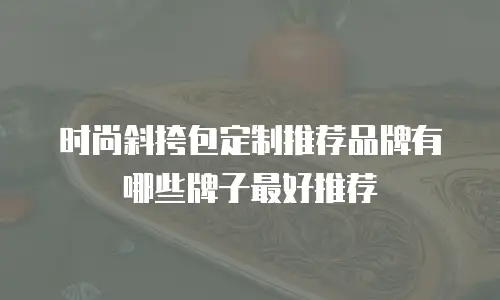 时尚斜挎包定制推荐品牌有哪些牌子最好推荐