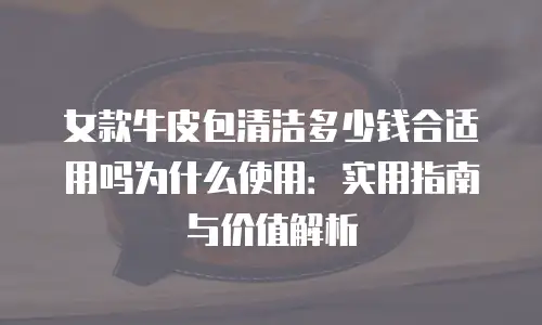 女款牛皮包清洁多少钱合适用吗为什么使用：实用指南与价值解析