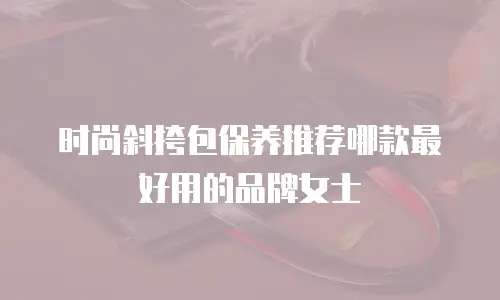 时尚斜挎包保养推荐哪款最好用的品牌女士
