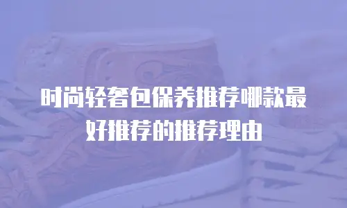 时尚轻奢包保养推荐哪款最好推荐的推荐理由