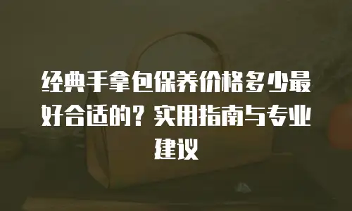 经典手拿包保养价格多少最好合适的？实用指南与专业建议