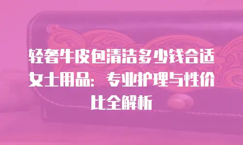 轻奢牛皮包清洁多少钱合适女士用品：专业护理与性价比全解析