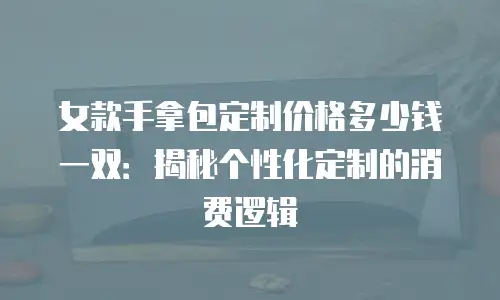 女款手拿包定制价格多少钱一双：揭秘个性化定制的消费逻辑