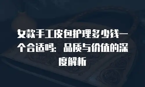 女款手工皮包护理多少钱一个合适吗：品质与价值的深度解析