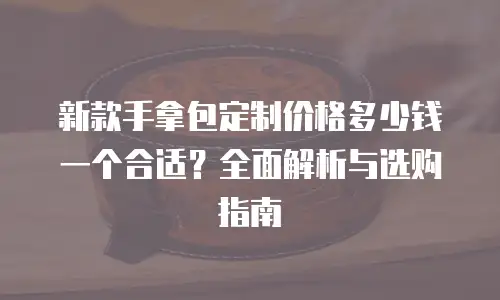 新款手拿包定制价格多少钱一个合适？全面解析与选购指南