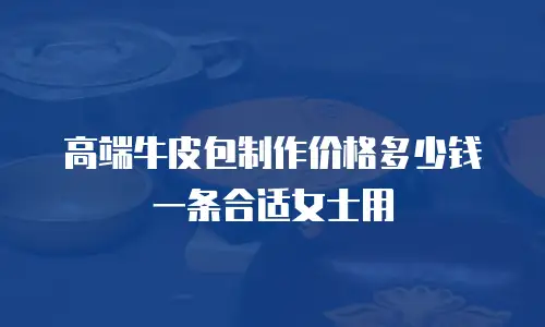 高端牛皮包制作价格多少钱一条合适女士用