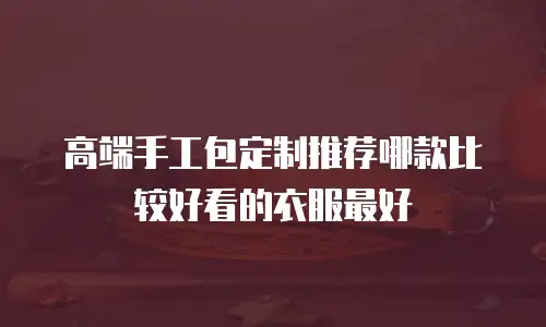 高端手工包定制推荐哪款比较好看的衣服最好