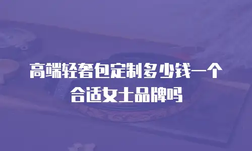 高端轻奢包定制多少钱一个合适女士品牌吗