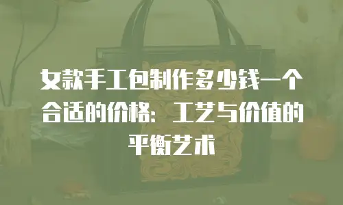 女款手工包制作多少钱一个合适的价格：工艺与价值的平衡艺术