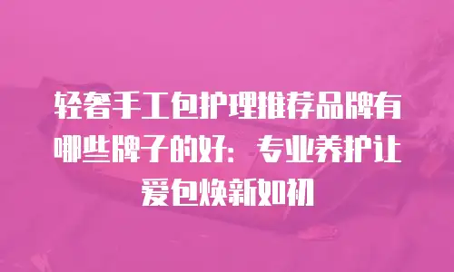 轻奢手工包护理推荐品牌有哪些牌子的好：专业养护让爱包焕新如初