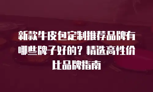 新款牛皮包定制推荐品牌有哪些牌子好的？精选高性价比品牌指南