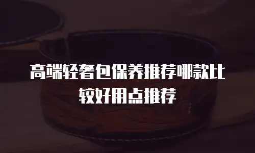 高端轻奢包保养推荐哪款比较好用点推荐