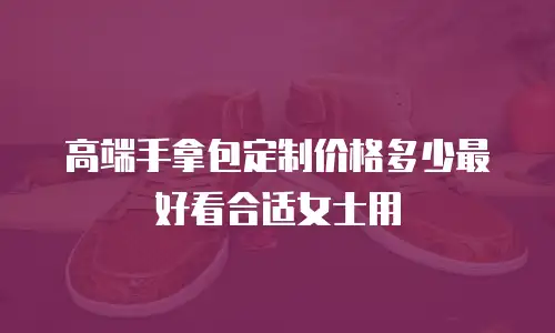 高端手拿包定制价格多少最好看合适女士用