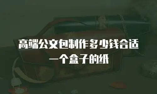 高端公文包制作多少钱合适一个盒子的纸