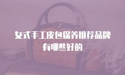 女式手工皮包保养推荐品牌有哪些好的
