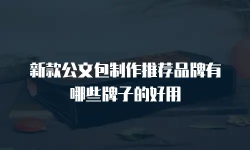 新款公文包制作推荐品牌有哪些牌子的好用