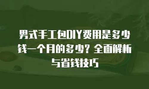 男式手工包DIY费用是多少钱一个月的多少？全面解析与省钱技巧