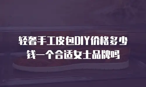 轻奢手工皮包DIY价格多少钱一个合适女士品牌吗