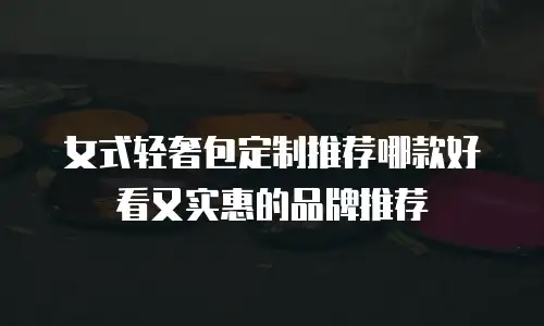 女式轻奢包定制推荐哪款好看又实惠的品牌推荐