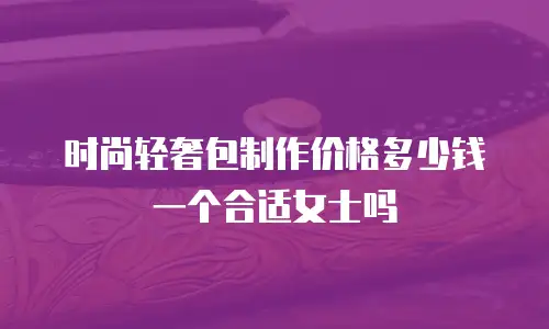 时尚轻奢包制作价格多少钱一个合适女士吗