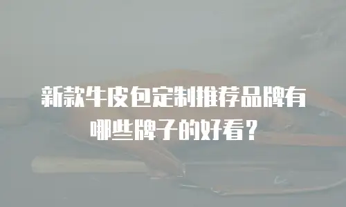 新款牛皮包定制推荐品牌有哪些牌子的好看？