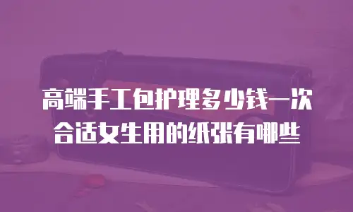 高端手工包护理多少钱一次合适女生用的纸张有哪些
