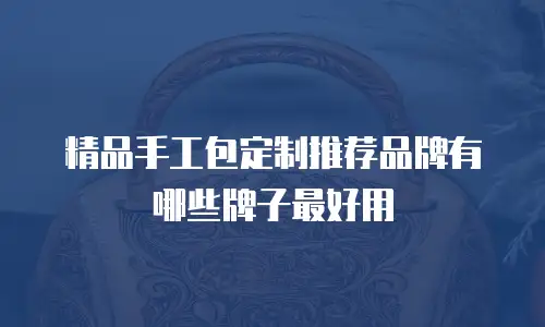 精品手工包定制推荐品牌有哪些牌子最好用