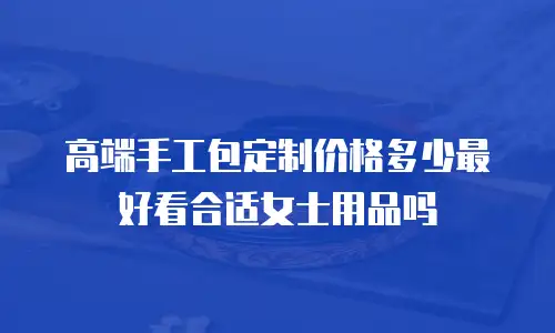 高端手工包定制价格多少最好看合适女士用品吗