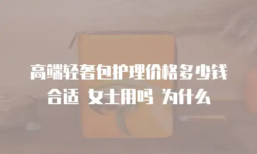 高端轻奢包护理价格多少钱合适 女士用吗 为什么