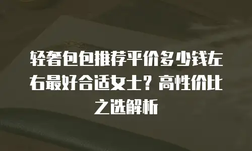轻奢包包推荐平价多少钱左右最好合适女士？高性价比之选解析