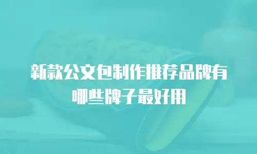 新款公文包制作推荐品牌有哪些牌子最好用