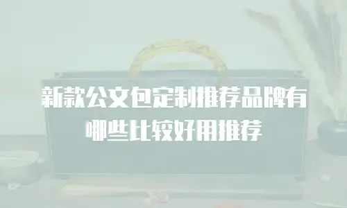 新款公文包定制推荐品牌有哪些比较好用推荐