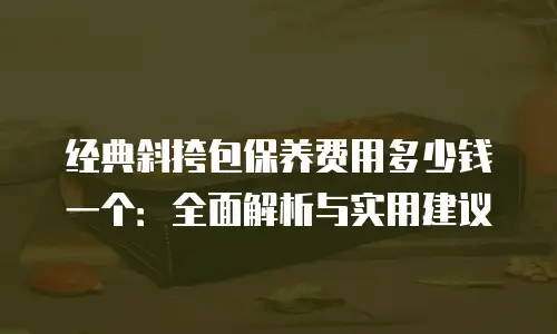 经典斜挎包保养费用多少钱一个：全面解析与实用建议