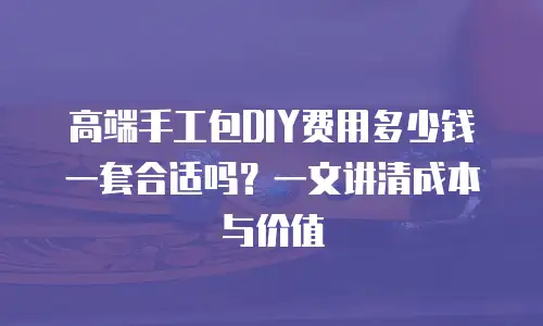 高端手工包DIY费用多少钱一套合适吗？一文讲清成本与价值