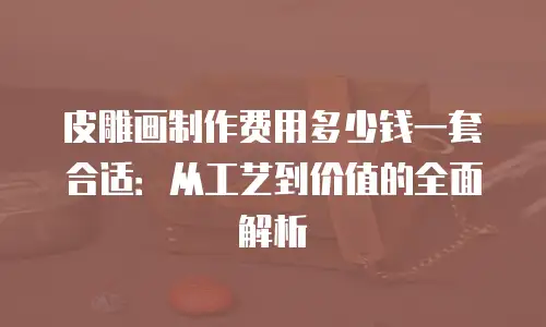 皮雕画制作费用多少钱一套合适：从工艺到价值的全面解析