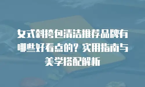女式斜挎包清洁推荐品牌有哪些好看点的？实用指南与美学搭配解析