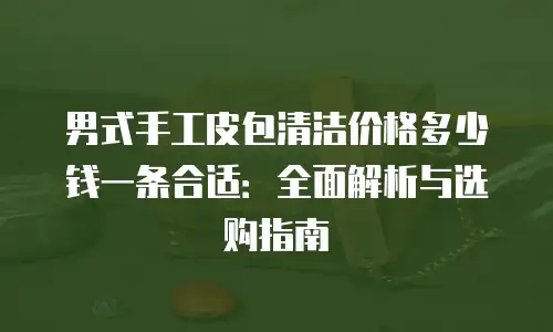 男式手工皮包清洁价格多少钱一条合适：全面解析与选购指南
