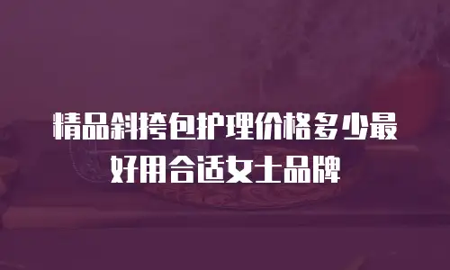 精品斜挎包护理价格多少最好用合适女士品牌