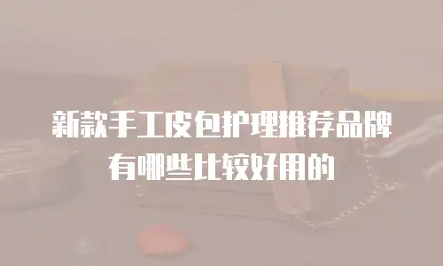 新款手工皮包护理推荐品牌有哪些比较好用的