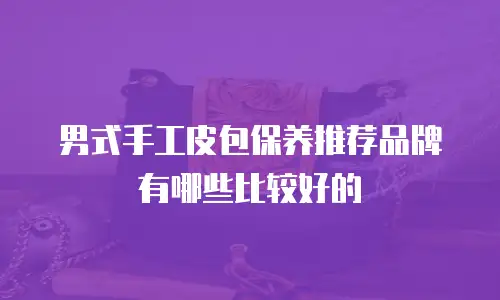 男式手工皮包保养推荐品牌有哪些比较好的