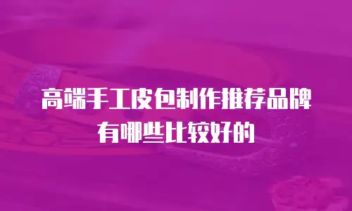 高端手工皮包制作推荐品牌有哪些比较好的