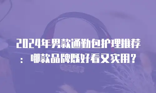 2024年男款通勤包护理推荐：哪款品牌既好看又实用？