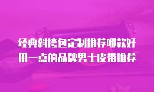 经典斜挎包定制推荐哪款好用一点的品牌男士皮带推荐