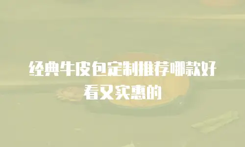 经典牛皮包定制推荐哪款好看又实惠的