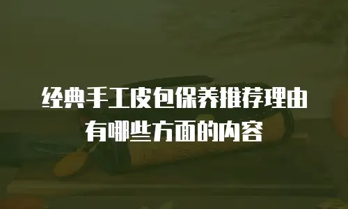 经典手工皮包保养推荐理由有哪些方面的内容